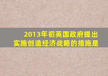 2013年初英国政府提出实施创造经济战略的措施是
