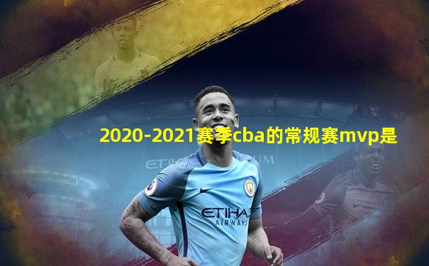 2020-2021赛季cba的常规赛mvp是