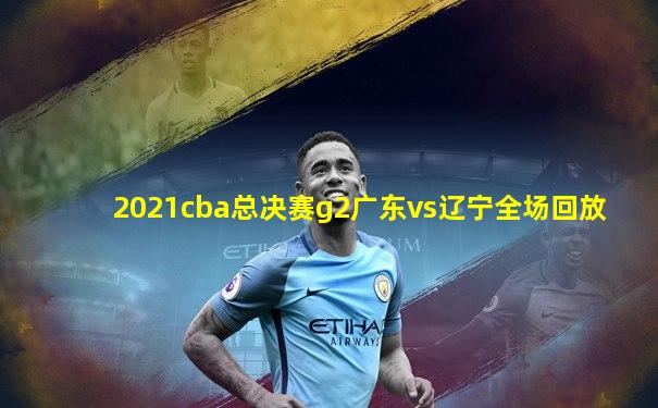 2021cba总决赛g2广东vs辽宁全场回放