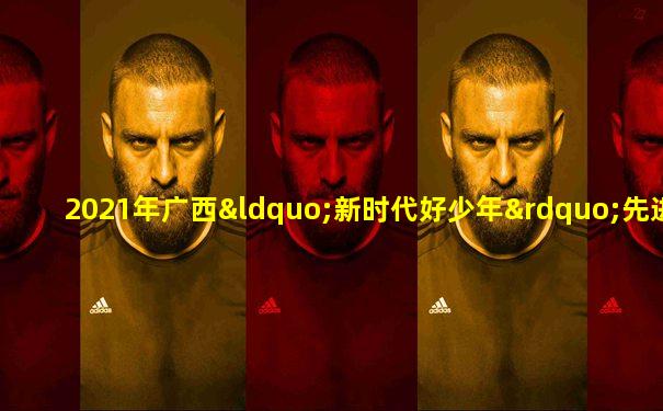 2021年广西“新时代好少年”先进事迹发布会