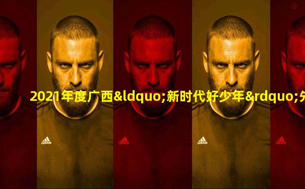 2021年度广西“新时代好少年”先进事迹发布会直播