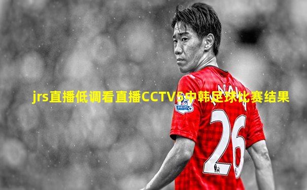 jrs直播低调看直播CCTV5中韩足球比赛结果