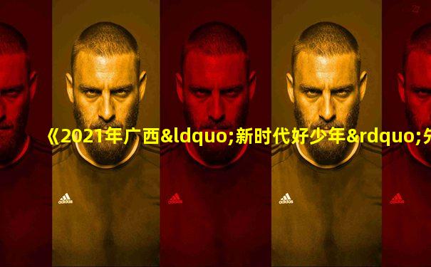 《2021年广西“新时代好少年”先进事迹发布会节目》