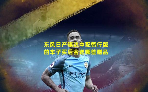 东风日产骐达中配智行版的车子买后会送哪些赠品