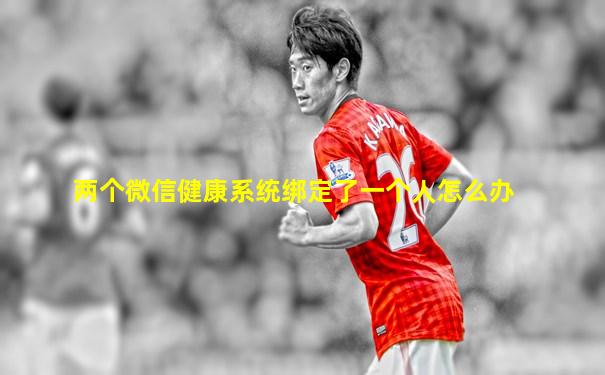 两个微信健康系统绑定了一个人怎么办