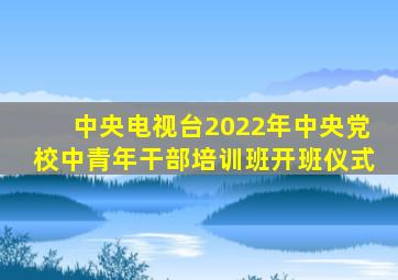 中央电视台2022年中央党校中青年干部培训班开班仪式