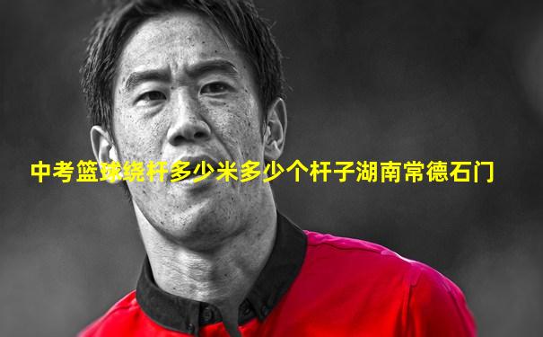 中考篮球绕杆多少米多少个杆子湖南常德石门