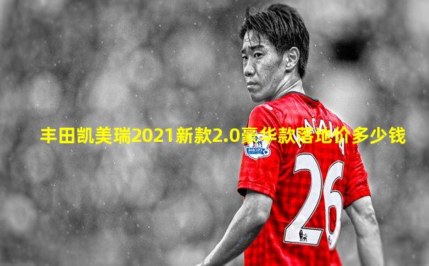 丰田凯美瑞2021新款2.0豪华款落地价多少钱