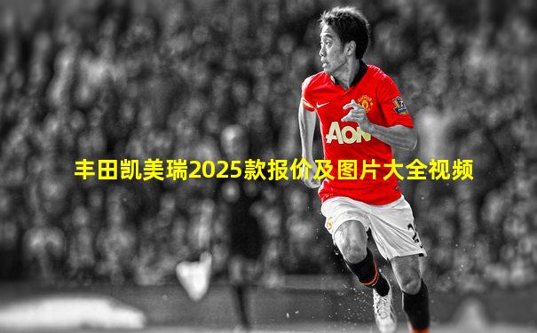 丰田凯美瑞2025款报价及图片大全视频