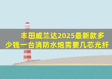 丰田威兰达2025最新款多少钱一台消防水炮需要几芯光纤