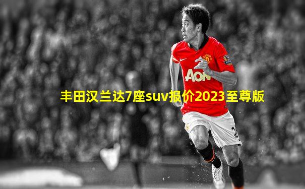 丰田汉兰达7座suv报价2023至尊版