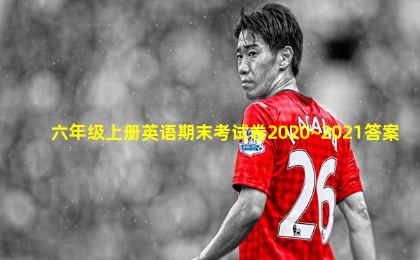 六年级上册英语期末考试卷2020~2021答案