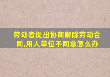 劳动者提出协商解除劳动合同,用人单位不同意怎么办