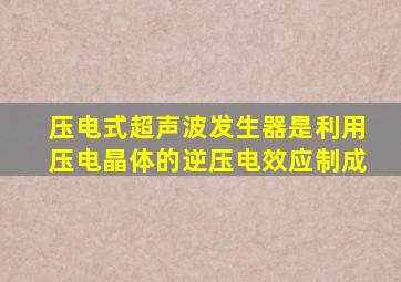 压电式超声波发生器是利用压电晶体的逆压电效应制成