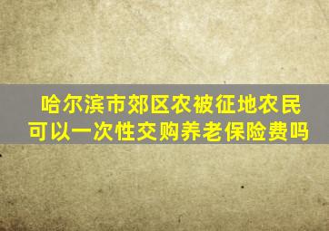 哈尔滨市郊区农被征地农民可以一次性交购养老保险费吗