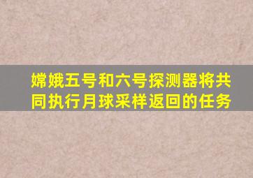 嫦娥五号和六号探测器将共同执行月球采样返回的任务