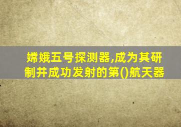 嫦娥五号探测器,成为其研制并成功发射的第()航天器