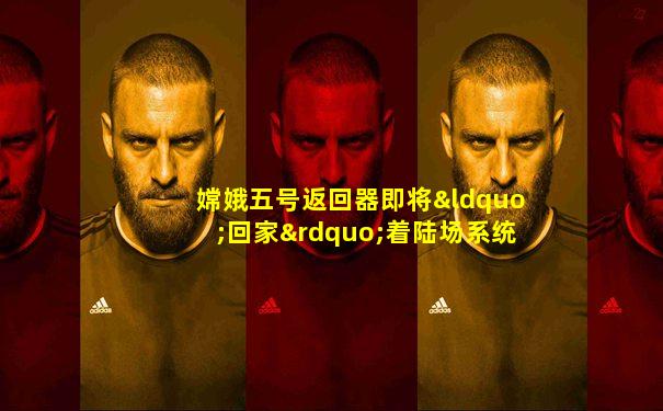 嫦娥五号返回器即将“回家”着陆场系统准备就绪
