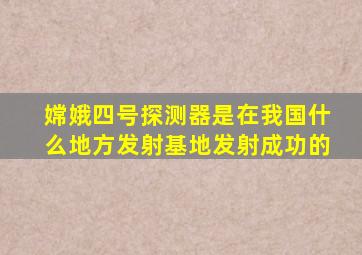 嫦娥四号探测器是在我国什么地方发射基地发射成功的