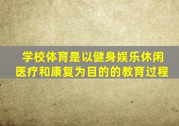 学校体育是以健身娱乐休闲医疗和康复为目的的教育过程