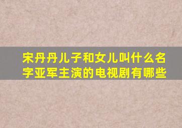 宋丹丹儿子和女儿叫什么名字亚军主演的电视剧有哪些
