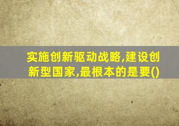 实施创新驱动战略,建设创新型国家,最根本的是要()