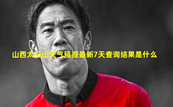 山西太行山天气预报最新7天查询结果是什么