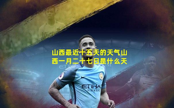 山西最近十五天的天气山西一月二十七日是什么天