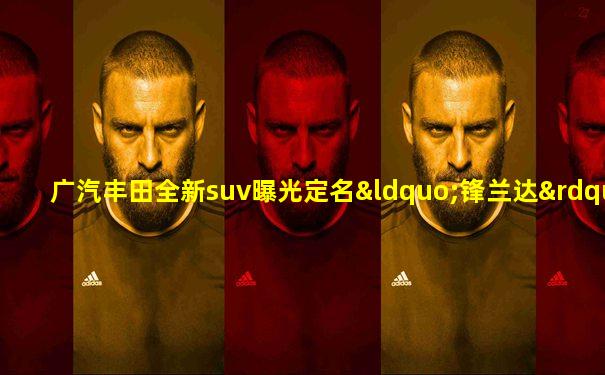 广汽丰田全新suv曝光定名“锋兰达”