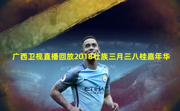 广西卫视直播回放2018壮族三月三八桂嘉年华