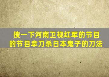 搜一下河南卫视红军的节目的节目拿刀杀日本鬼子的刀法