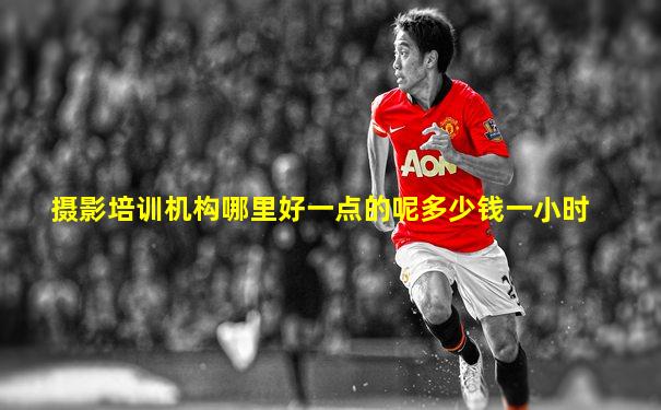 摄影培训机构哪里好一点的呢多少钱一小时