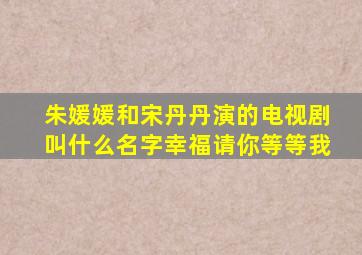 朱媛媛和宋丹丹演的电视剧叫什么名字幸福请你等等我