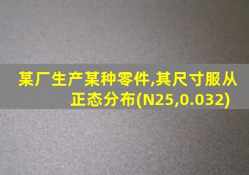 某厂生产某种零件,其尺寸服从正态分布(N25,0.032)