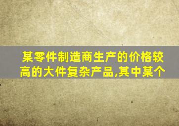某零件制造商生产的价格较高的大件复杂产品,其中某个