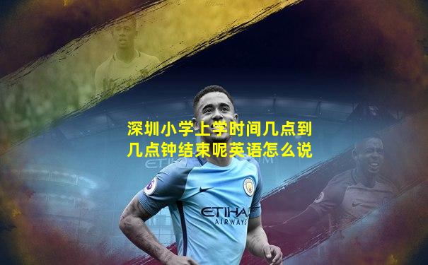 深圳小学上学时间几点到几点钟结束呢英语怎么说