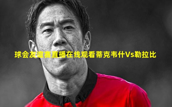 球会友谊赛直播在线观看蒂克韦什Vs勒拉比