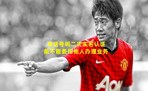 电话号码二次实名认证能不能委托他人办理业务