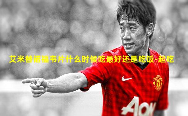艾米替诺福韦片什么时候吃最好还是吃饭-起吃