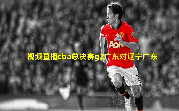 视频直播cba总决赛g2广东对辽宁广东