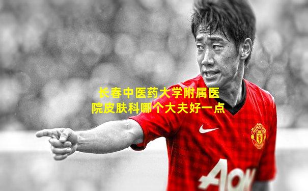 长春中医药大学附属医院皮肤科哪个大夫好一点